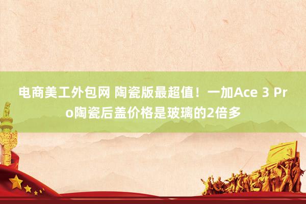 电商美工外包网 陶瓷版最超值！一加Ace 3 Pro陶瓷后盖价格是玻璃的2倍多