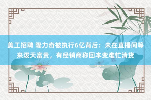 美工招聘 隆力奇被执行6亿背后：未在直播间等来泼天富贵，有经销商称回本变难忙清货