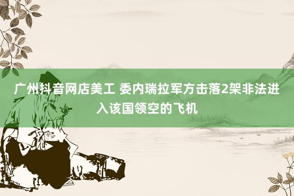 广州抖音网店美工 委内瑞拉军方击落2架非法进入该国领空的飞机