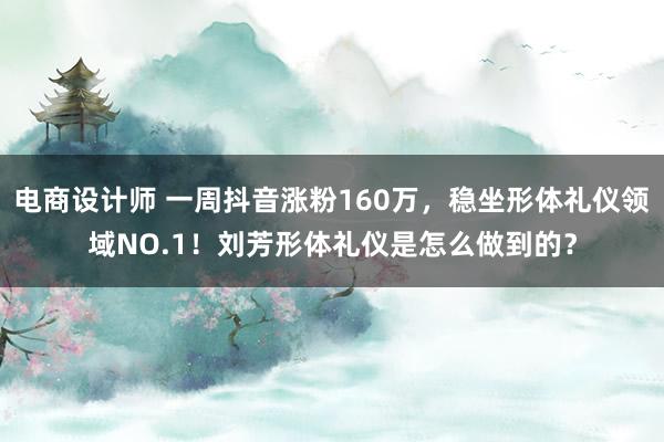 电商设计师 一周抖音涨粉160万，稳坐形体礼仪领域NO.1！刘芳形体礼仪是怎么做到的？