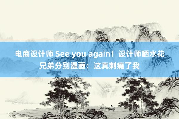 电商设计师 See you again！设计师晒水花兄弟分别漫画：这真刺痛了我