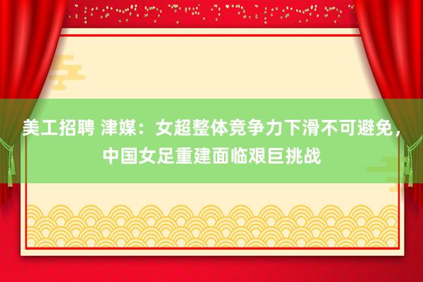 美工招聘 津媒：女超整体竞争力下滑不可避免，中国女足重建面临艰巨挑战