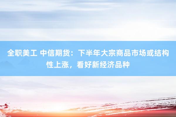 全职美工 中信期货：下半年大宗商品市场或结构性上涨，看好新经济品种