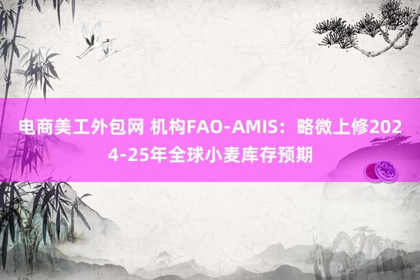 电商美工外包网 机构FAO-AMIS：略微上修2024-25年全球小麦库存预期