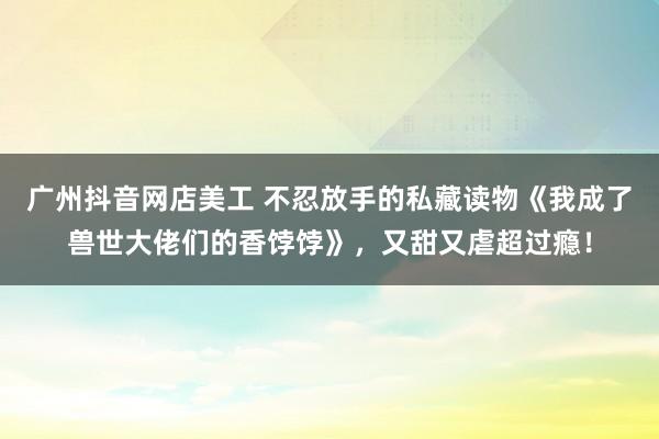 广州抖音网店美工 不忍放手的私藏读物《我成了兽世大佬们的香饽饽》，又甜又虐超过瘾！