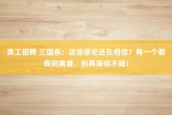 美工招聘 三国杀：这些谬论还在相信？每一个都假到离谱，别再深信不疑！