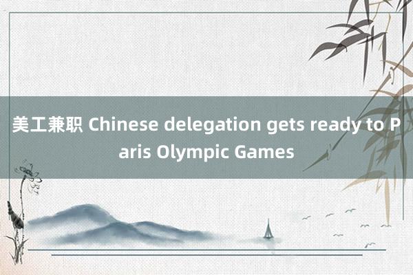 美工兼职 Chinese delegation gets ready to Paris Olympic Games