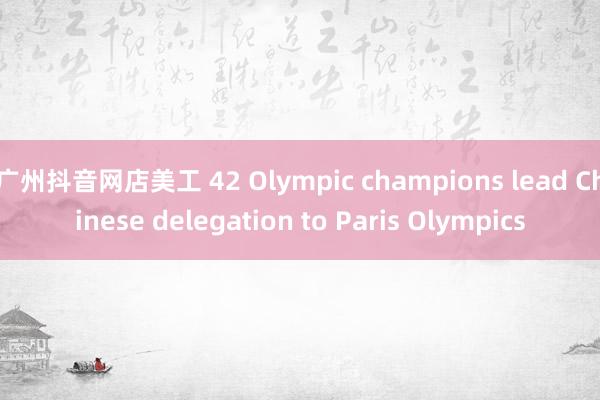 广州抖音网店美工 42 Olympic champions lead Chinese delegation to Paris Olympics