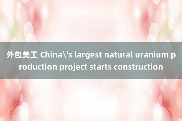 外包美工 China's largest natural uranium production project starts construction