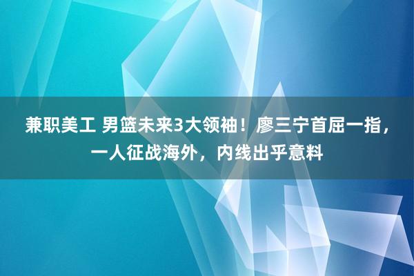 兼职美工 男篮未来3大领袖！廖三宁首屈一指，一人征战海外，内线出乎意料