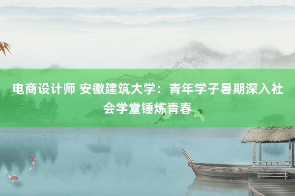 电商设计师 安徽建筑大学：青年学子暑期深入社会学堂锤炼青春