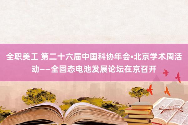 全职美工 第二十六届中国科协年会•北京学术周活动——全固态电池发展论坛在京召开