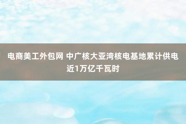 电商美工外包网 中广核大亚湾核电基地累计供电近1万亿千瓦时