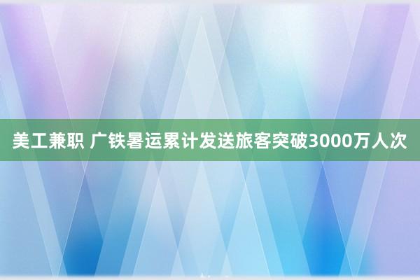 美工兼职 广铁暑运累计发送旅客突破3000万人次