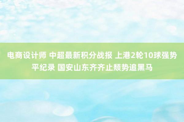 电商设计师 中超最新积分战报 上港2轮10球强势平纪录 国安山东齐齐止颓势追黑马