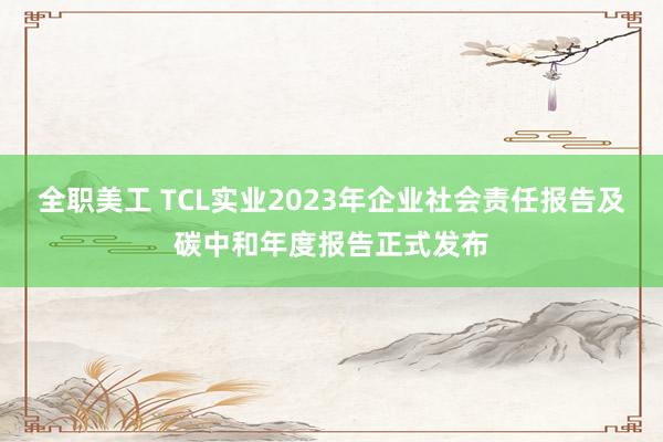 全职美工 TCL实业2023年企业社会责任报告及碳中和年度报告正式发布