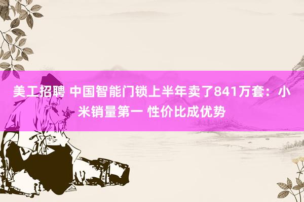 美工招聘 中国智能门锁上半年卖了841万套：小米销量第一 性价比成优势