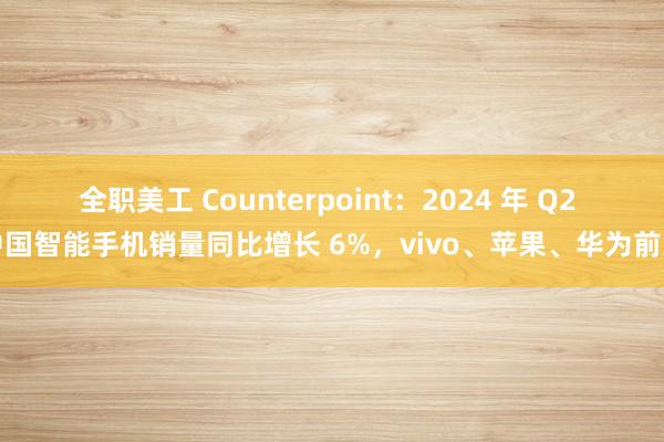 全职美工 Counterpoint：2024 年 Q2 中国智能手机销量同比增长 6%，vivo、苹果、华为前三