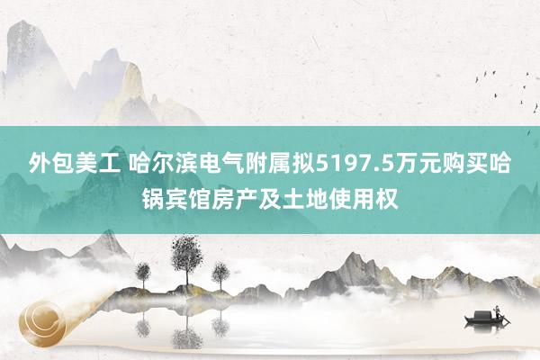 外包美工 哈尔滨电气附属拟5197.5万元购买哈锅宾馆房产及土地使用权