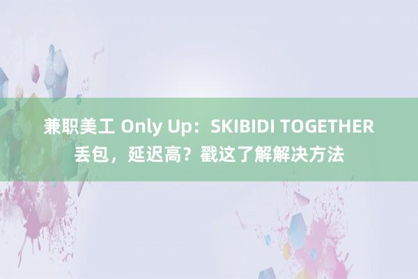 兼职美工 Only Up：SKIBIDI TOGETHER丢包，延迟高？戳这了解解决方法