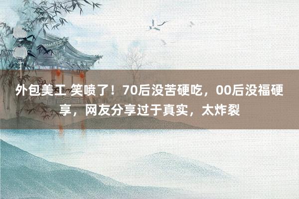 外包美工 笑喷了！70后没苦硬吃，00后没福硬享，网友分享过于真实，太炸裂