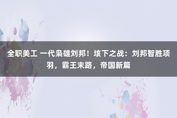 全职美工 一代枭雄刘邦！垓下之战：刘邦智胜项羽，霸王末路，帝国新篇