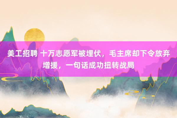 美工招聘 十万志愿军被埋伏，毛主席却下令放弃增援，一句话成功扭转战局