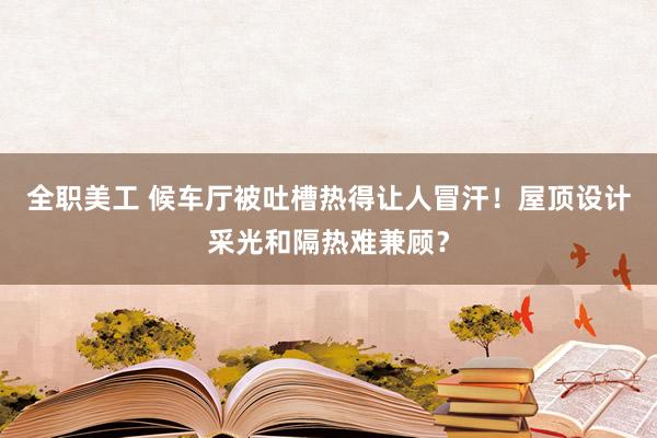 全职美工 候车厅被吐槽热得让人冒汗！屋顶设计采光和隔热难兼顾？