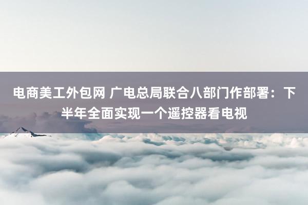 电商美工外包网 广电总局联合八部门作部署：下半年全面实现一个遥控器看电视