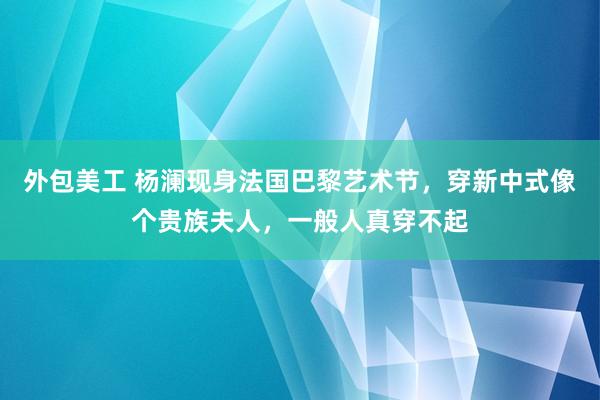 外包美工 杨澜现身法国巴黎艺术节，穿新中式像个贵族夫人，一般人真穿不起