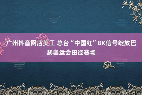 广州抖音网店美工 总台“中国红”8K信号绽放巴黎奥运会田径赛场