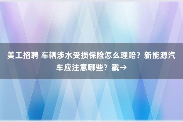 美工招聘 车辆涉水受损保险怎么理赔？新能源汽车应注意哪些？戳→