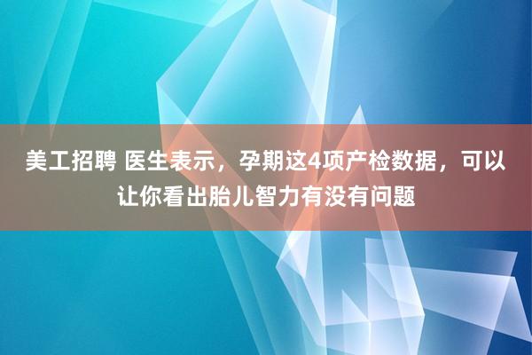 美工招聘 医生表示，孕期这4项产检数据，可以让你看出胎儿智力有没有问题