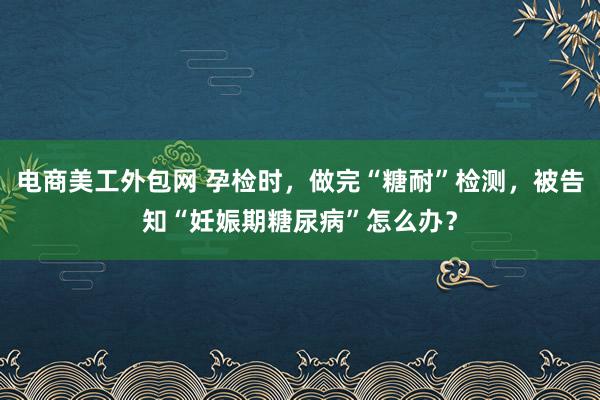 电商美工外包网 孕检时，做完“糖耐”检测，被告知“妊娠期糖尿病”怎么办？