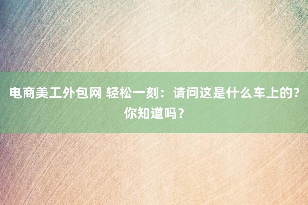 电商美工外包网 轻松一刻：请问这是什么车上的？你知道吗？