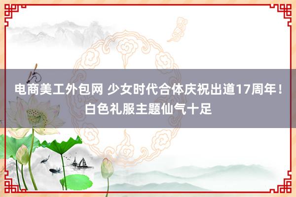 电商美工外包网 少女时代合体庆祝出道17周年！白色礼服主题仙气十足