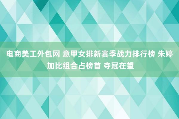 电商美工外包网 意甲女排新赛季战力排行榜 朱婷 加比组合占榜首 夺冠在望