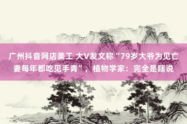 广州抖音网店美工 大V发文称“79岁大爷为见亡妻每年都吃见手青”，植物学家：完全是瞎说