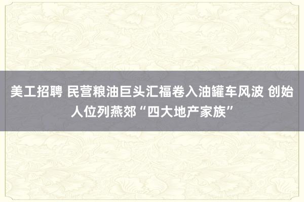 美工招聘 民营粮油巨头汇福卷入油罐车风波 创始人位列燕郊“四大地产家族”