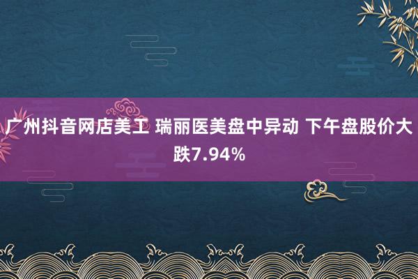 广州抖音网店美工 瑞丽医美盘中异动 下午盘股价大跌7.94%