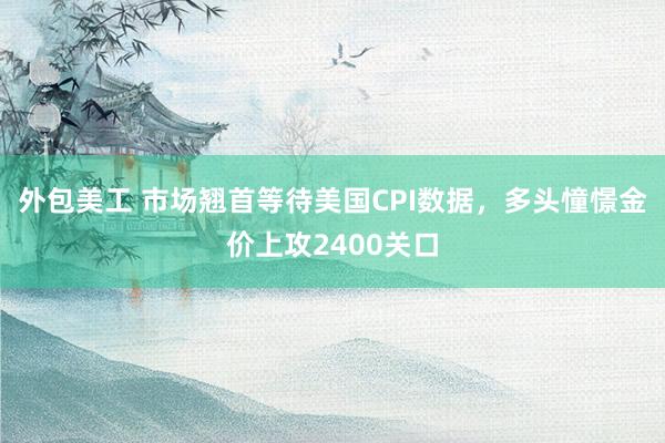 外包美工 市场翘首等待美国CPI数据，多头憧憬金价上攻2400关口