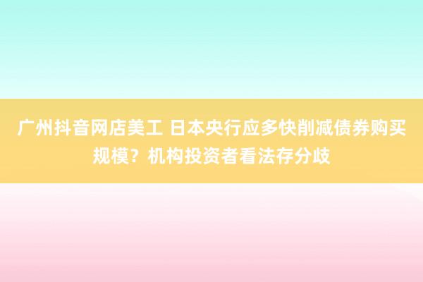 广州抖音网店美工 日本央行应多快削减债券购买规模？机构投资者看法存分歧