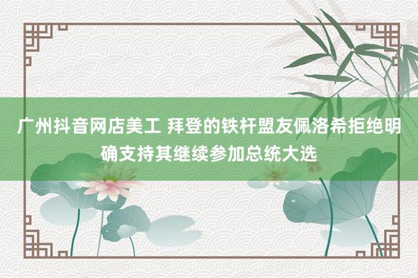 广州抖音网店美工 拜登的铁杆盟友佩洛希拒绝明确支持其继续参加总统大选