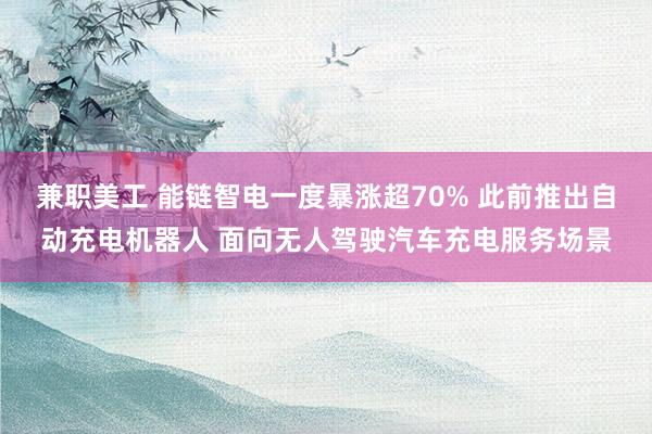 兼职美工 能链智电一度暴涨超70% 此前推出自动充电机器人 面向无人驾驶汽车充电服务场景