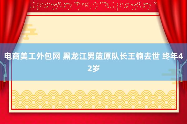 电商美工外包网 黑龙江男篮原队长王楠去世 终年42岁