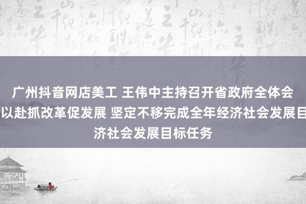 广州抖音网店美工 王伟中主持召开省政府全体会议 全力以赴抓改革促发展 坚定不移完成全年经济社会发展目标任务