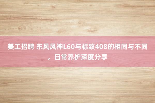 美工招聘 东风风神L60与标致408的相同与不同，日常养护深度分享