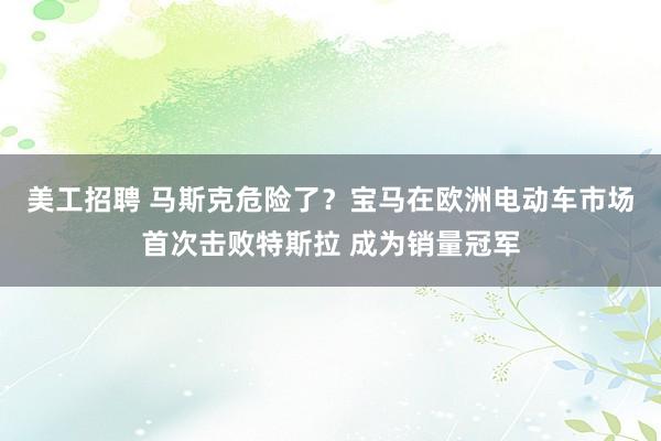 美工招聘 马斯克危险了？宝马在欧洲电动车市场首次击败特斯拉 成为销量冠军