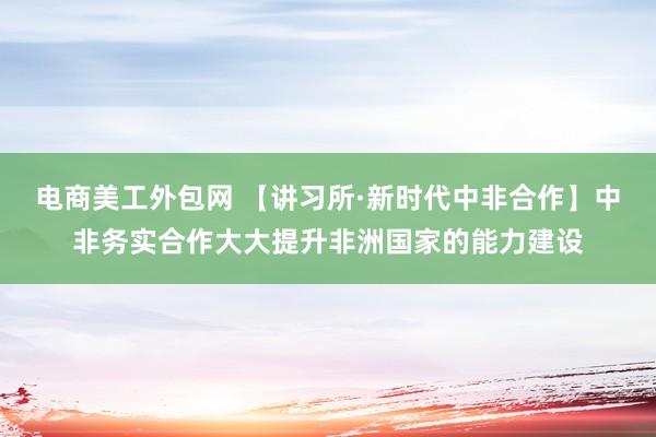 电商美工外包网 【讲习所·新时代中非合作】中非务实合作大大提升非洲国家的能力建设