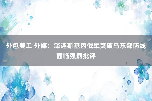 外包美工 外媒：泽连斯基因俄军突破乌东部防线面临强烈批评